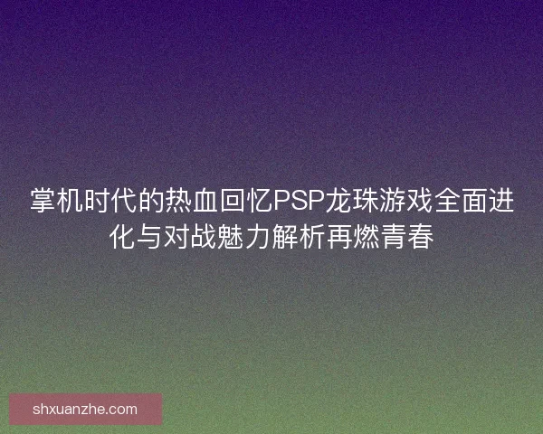 掌机时代的热血回忆PSP龙珠游戏全面进化与对战魅力解析再燃青春