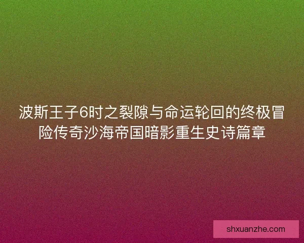 波斯王子6时之裂隙与命运轮回的终极冒险传奇沙海帝国暗影重生史诗篇章