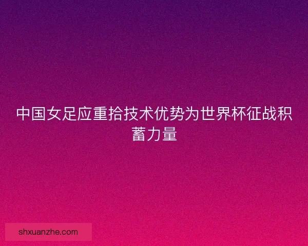 中国女足应重拾技术优势为世界杯征战积蓄力量