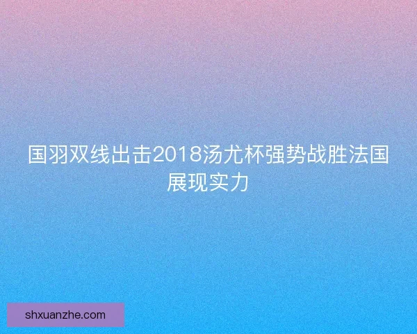 国羽双线出击2018汤尤杯强势战胜法国展现实力