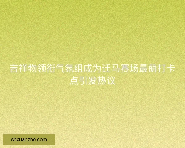 吉祥物领衔气氛组成为迁马赛场最萌打卡点引发热议