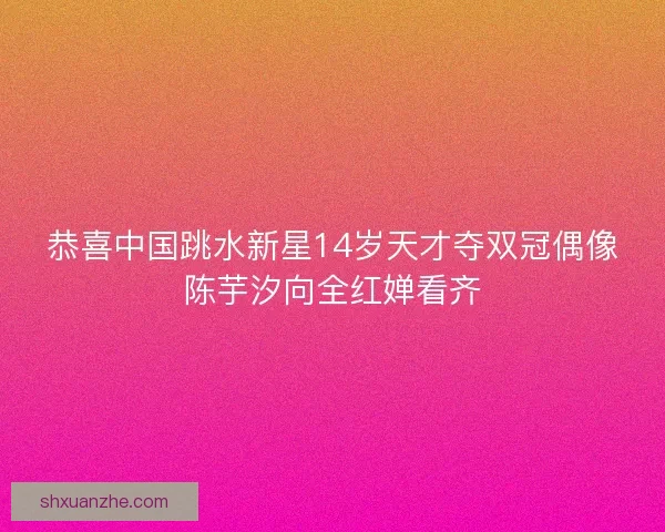 恭喜中国跳水新星14岁天才夺双冠偶像陈芋汐向全红婵看齐