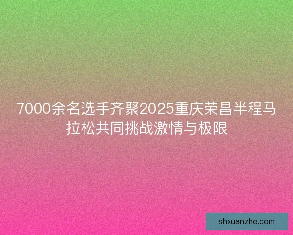 7000余名选手齐聚2025重庆荣昌半程马拉松共同挑战激情与极限