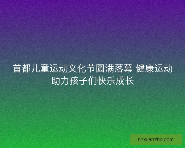 首都儿童运动文化节圆满落幕 健康运动助力孩子们快乐成长 首都儿童运动文化节圆满落幕 健康运动助力孩子们快乐成长