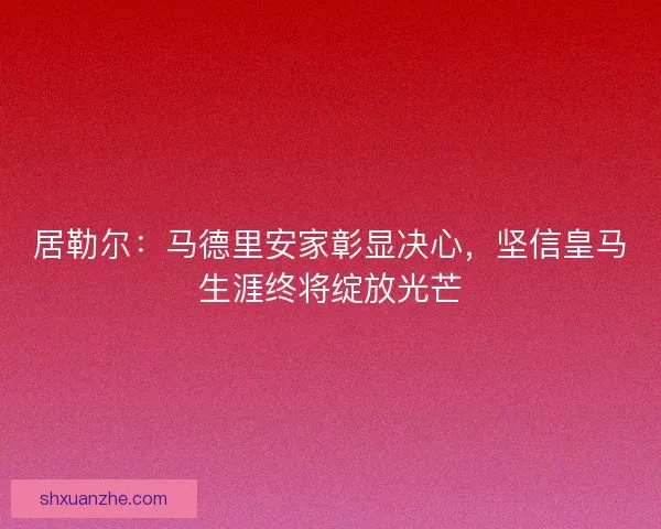居勒尔：马德里安家彰显决心，坚信皇马生涯终将绽放光芒