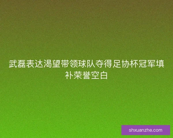 武磊表达渴望带领球队夺得足协杯冠军填补荣誉空白