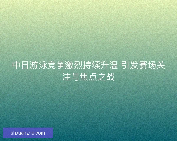 中日游泳竞争激烈持续升温 引发赛场关注与焦点之战