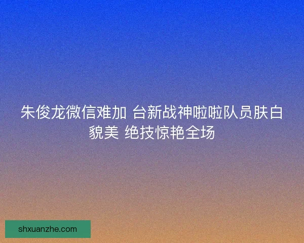 朱俊龙微信难加 台新战神啦啦队员肤白貌美 绝技惊艳全场