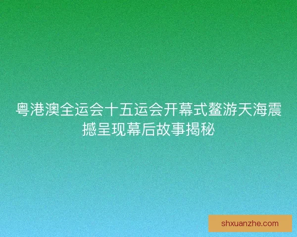 粤港澳全运会十五运会开幕式鳌游天海震撼呈现幕后故事揭秘