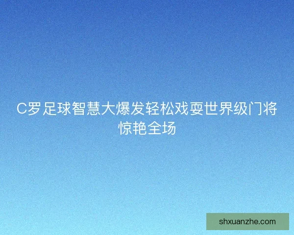 C罗足球智慧大爆发轻松戏耍世界级门将惊艳全场