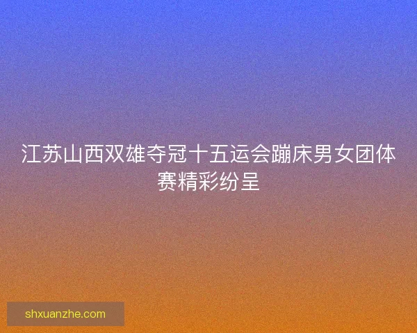 江苏山西双雄夺冠十五运会蹦床男女团体赛精彩纷呈