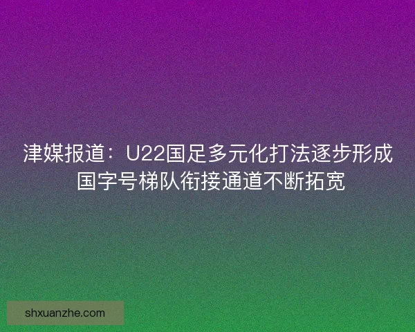 津媒报道:U22国足多元化打法逐步形成 国字号梯队衔接通道不断拓宽 津媒报道:U22国足多元化打法逐步形成 国字号梯队衔接通道不断拓宽