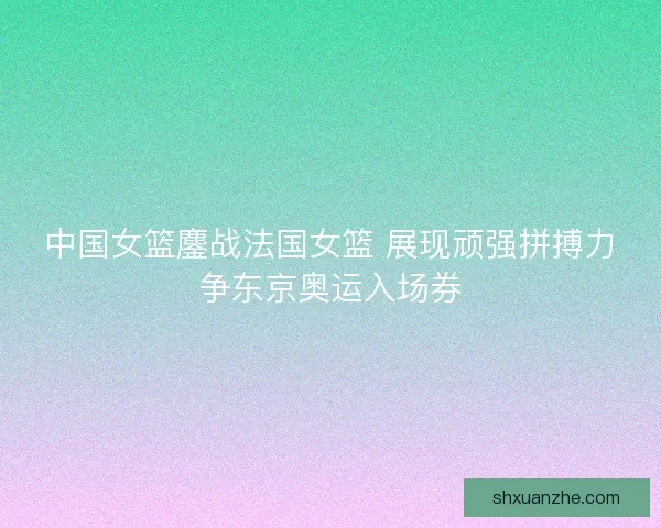 中国女篮鏖战法国女篮 展现顽强拼搏力争东京奥运入场券