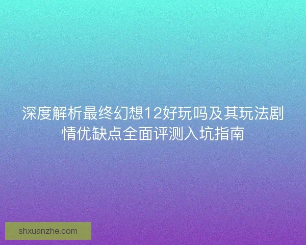 深度解析最终幻想12好玩吗及其玩法剧情优缺点全面评测入坑指南