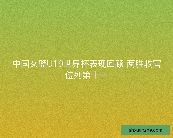 中国女篮U19世界杯表现回顾 两胜收官位列第十一