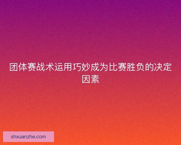 团体赛战术运用巧妙成为比赛胜负的决定因素 团体赛战术运用巧妙成为比赛胜负的决定因素