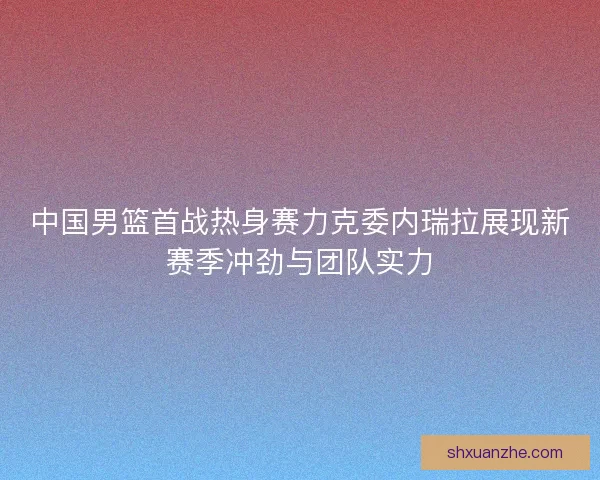 中国男篮首战热身赛力克委内瑞拉展现新赛季冲劲与团队实力